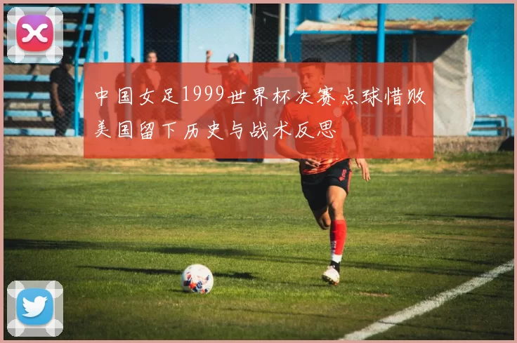 中国女足1999世界杯决赛点球惜败美国留下历史与战术反思