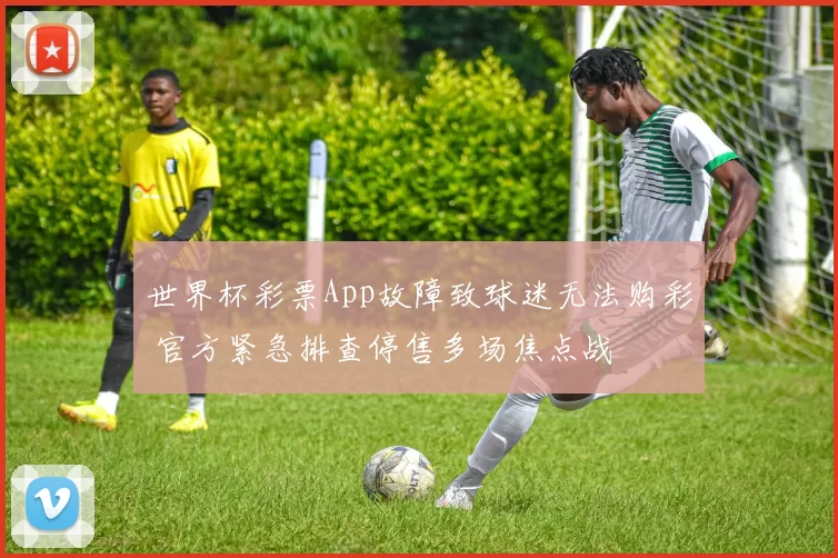 世界杯彩票App故障致球迷无法购彩 官方紧急排查停售多场焦点战