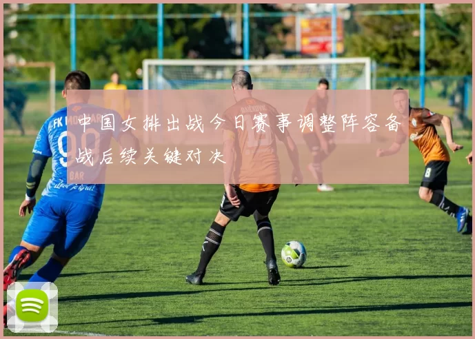 中国女排出战今日赛事调整阵容备战后续关键对决