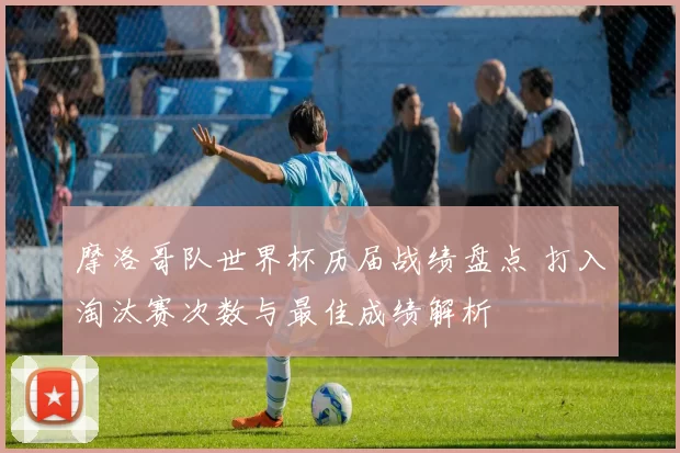 摩洛哥队世界杯历届战绩盘点 打入淘汰赛次数与最佳成绩解析