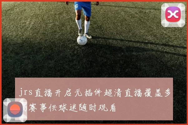jrs直播开启无插件超清直播覆盖多场赛事供球迷随时观看