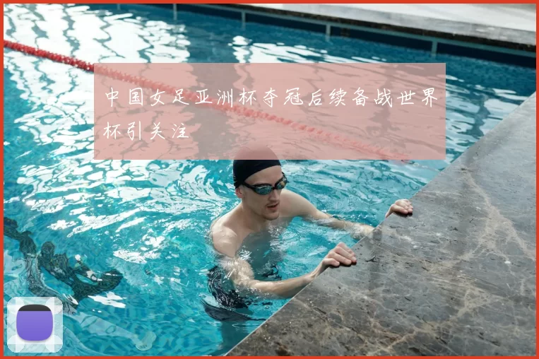 中国女足亚洲杯夺冠后续备战世界杯引关注
