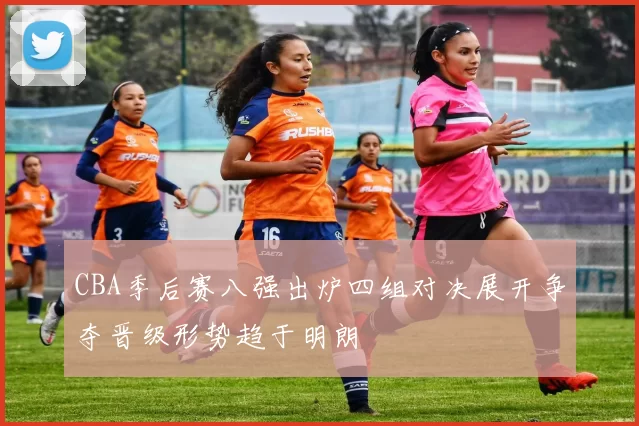 CBA季后赛八强出炉四组对决展开争夺晋级形势趋于明朗
