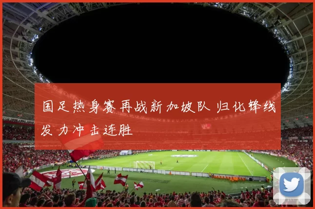 国足热身赛再战新加坡队 归化锋线发力冲击连胜