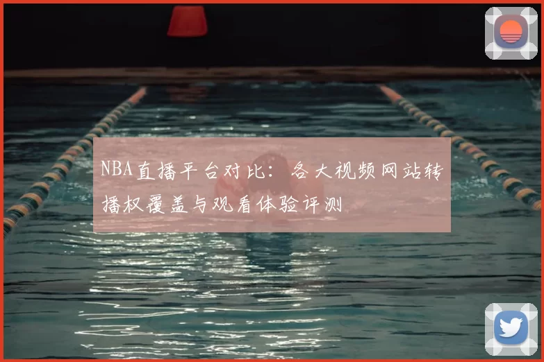 NBA直播平台对比：各大视频网站转播权覆盖与观看体验评测