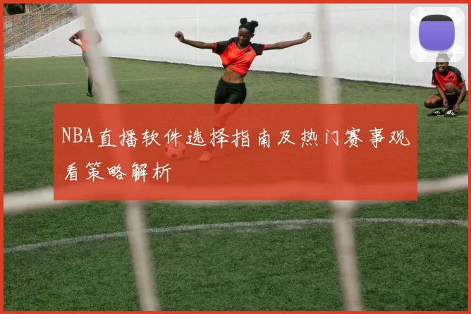 NBA直播软件选择指南及热门赛事观看策略解析