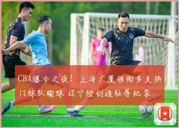 CBA爆冷之夜!上海广厦领衔多支热门球队输球 辽宁险创造耻辱纪录