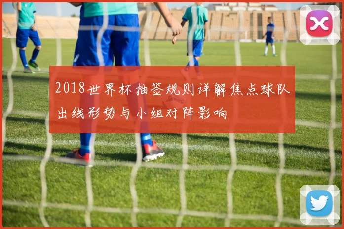 2018世界杯抽签规则详解焦点球队出线形势与小组对阵影响