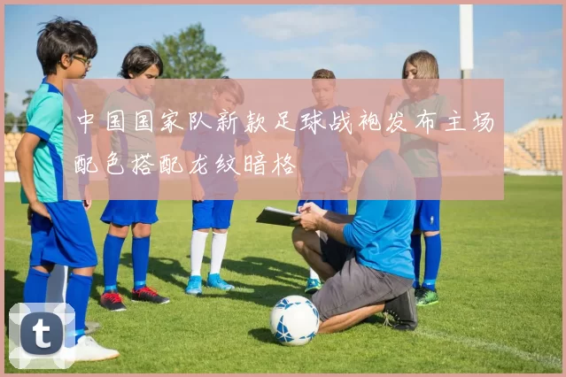 中国国家队新款足球战袍发布主场配色搭配龙纹暗格