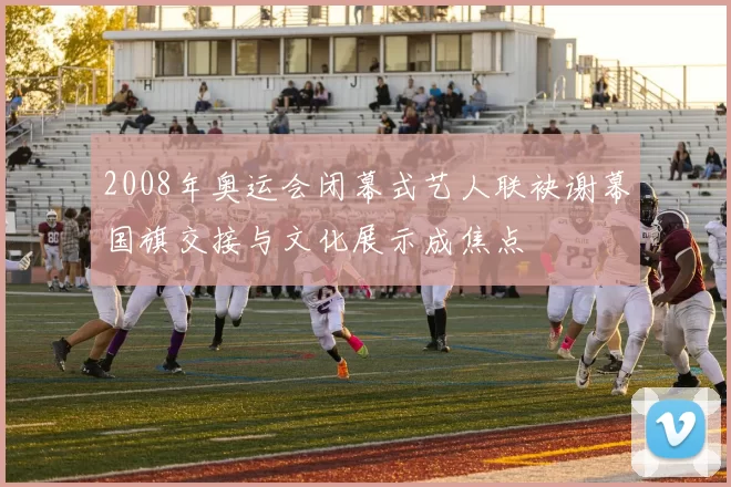 2008年奥运会闭幕式艺人联袂谢幕国旗交接与文化展示成焦点