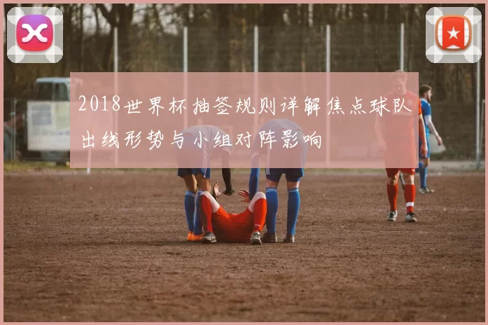 2018世界杯抽签规则详解焦点球队出线形势与小组对阵影响