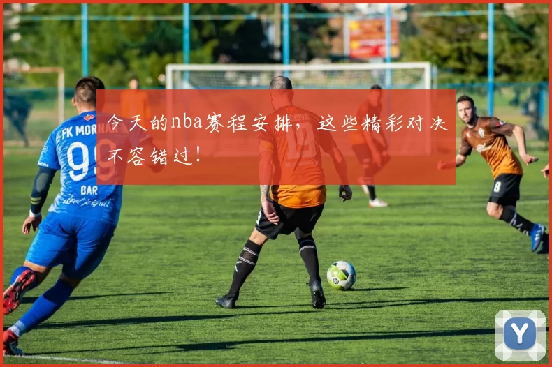 今天的nba赛程安排,这些精彩对决不容错过!