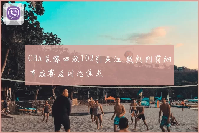 CBA录像回放102引关注 裁判判罚细节成赛后讨论焦点