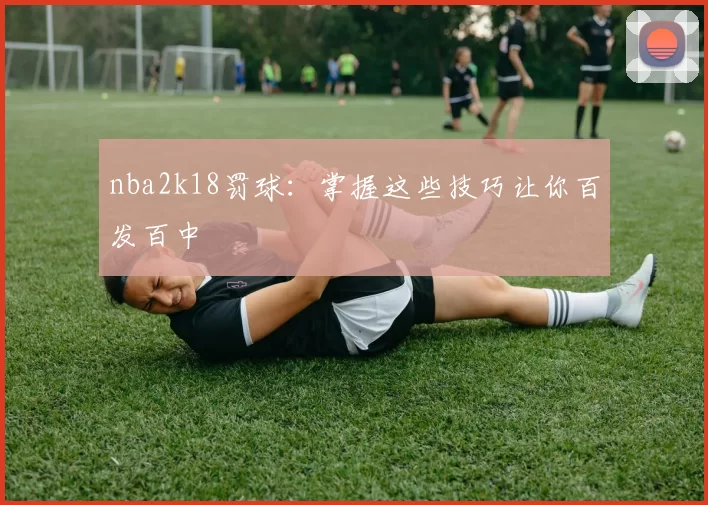 nba2k18罚球：掌握这些技巧让你百发百中