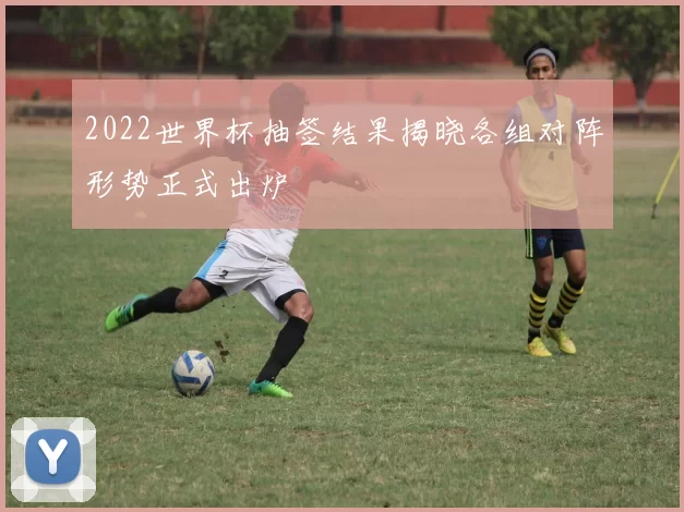 2022世界杯抽签结果揭晓各组对阵形势正式出炉