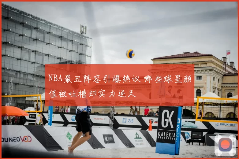 NBA最丑阵容引爆热议 哪些球星颜值被吐槽却实力逆天