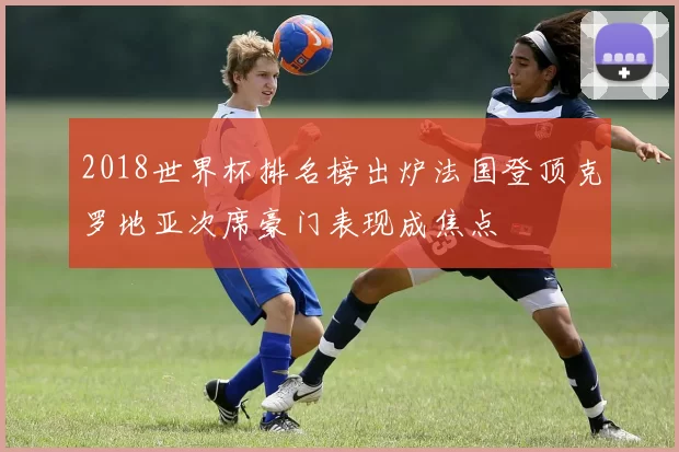 2018世界杯排名榜出炉法国登顶克罗地亚次席豪门表现成焦点