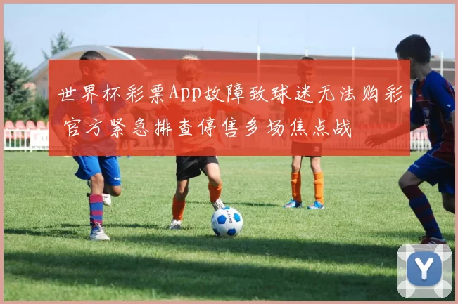 世界杯彩票App故障致球迷无法购彩 官方紧急排查停售多场焦点战