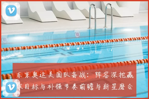 东京奥运美国队备战:阵容深挖赢球目标与补强节奏前瞻与新星磨合