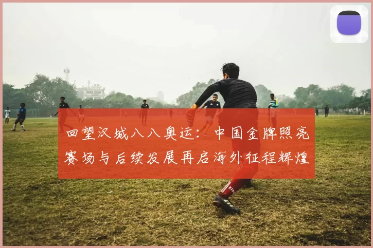 回望汉城八八奥运:中国金牌照亮赛场与后续发展再启海外征程辉煌