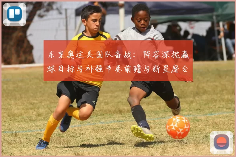 东京奥运美国队备战:阵容深挖赢球目标与补强节奏前瞻与新星磨合