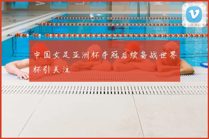 中国女足亚洲杯夺冠后续备战世界杯引关注