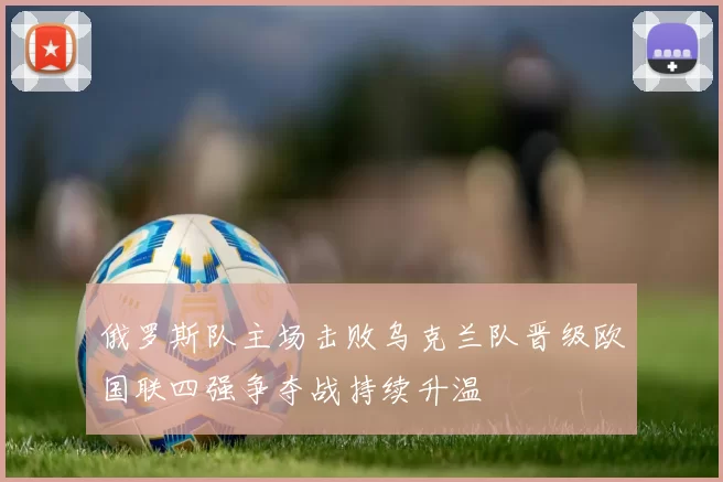 俄罗斯队主场击败乌克兰队晋级欧国联四强争夺战持续升温
