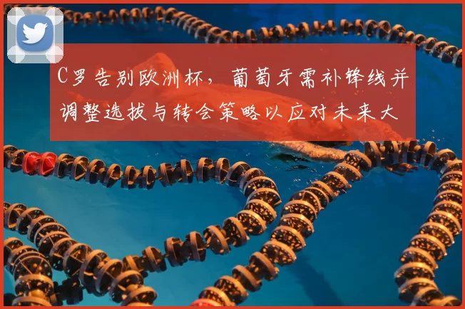 C罗告别欧洲杯，葡萄牙需补锋线并调整选拔与转会策略以应对未来大赛