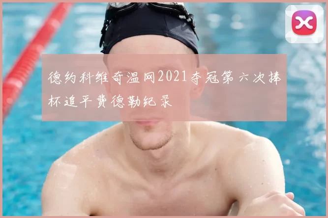 德约科维奇温网2021夺冠第六次捧杯追平费德勒纪录
