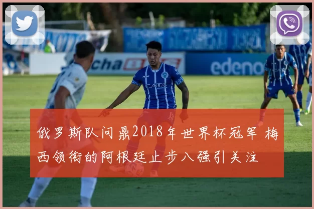 俄罗斯队问鼎2018年世界杯冠军 梅西领衔的阿根廷止步八强引关注