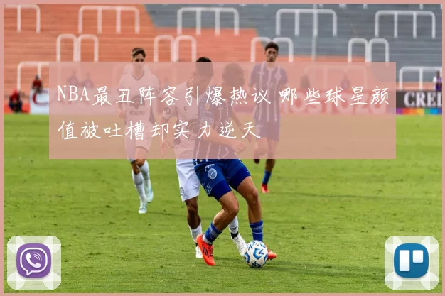 NBA最丑阵容引爆热议 哪些球星颜值被吐槽却实力逆天