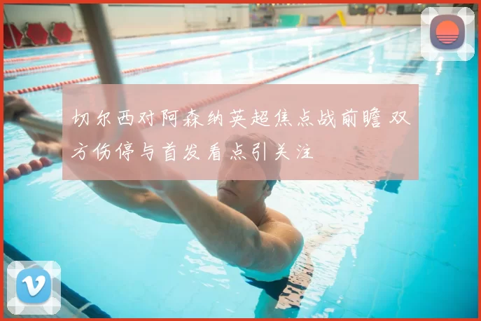 切尔西对阿森纳英超焦点战前瞻 双方伤停与首发看点引关注