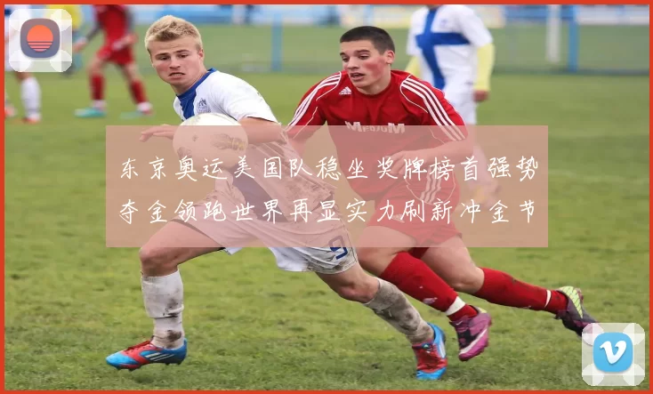 东京奥运美国队稳坐奖牌榜首强势夺金领跑世界再显实力刷新冲金节奏