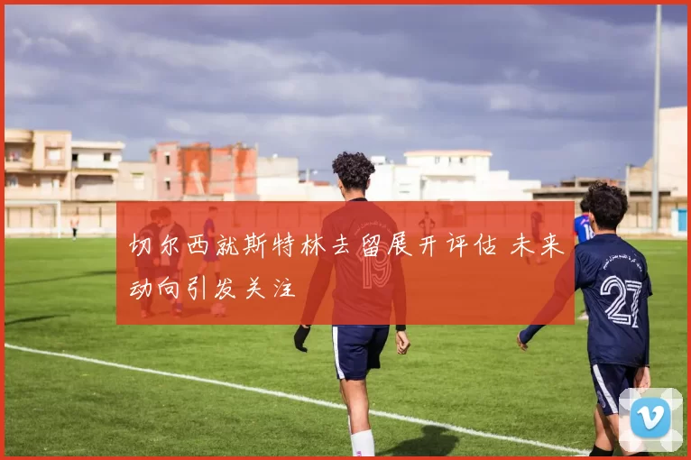 切尔西就斯特林去留展开评估 未来动向引发关注