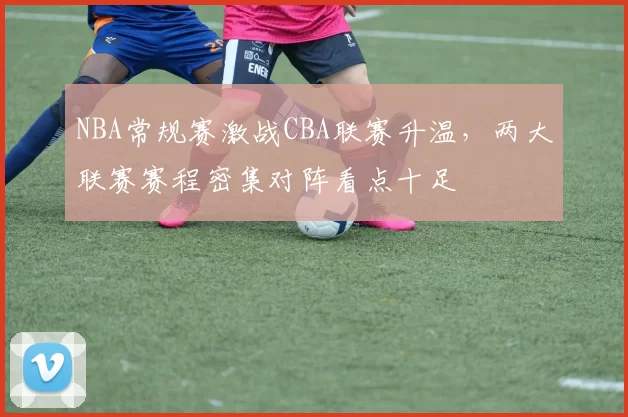 NBA常规赛激战CBA联赛升温,两大联赛赛程密集对阵看点十足