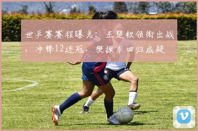 世乒赛赛程曝光：王楚钦领衔出战，冲锋12连冠，樊振东回归成疑