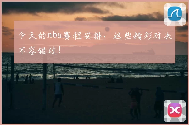 今天的nba赛程安排,这些精彩对决不容错过!