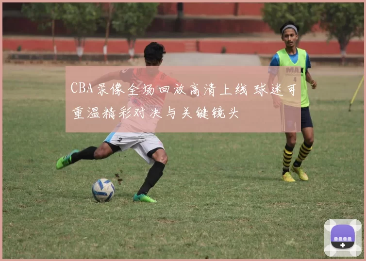 CBA录像全场回放高清上线 球迷可重温精彩对决与关键镜头
