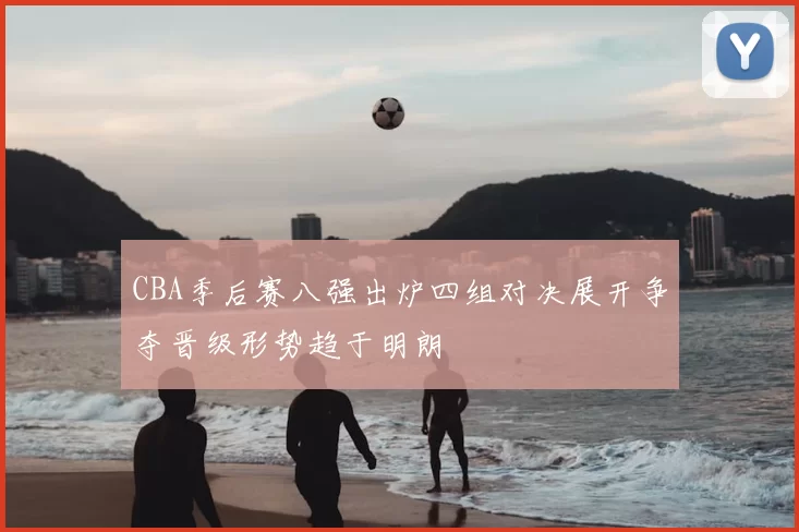 CBA季后赛八强出炉四组对决展开争夺晋级形势趋于明朗
