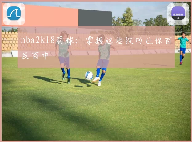 nba2k18罚球：掌握这些技巧让你百发百中