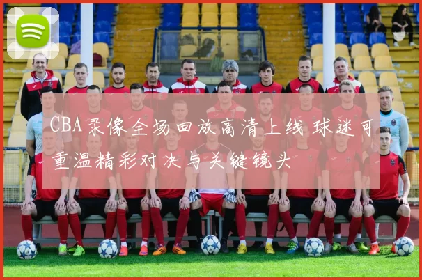 CBA录像全场回放高清上线 球迷可重温精彩对决与关键镜头
