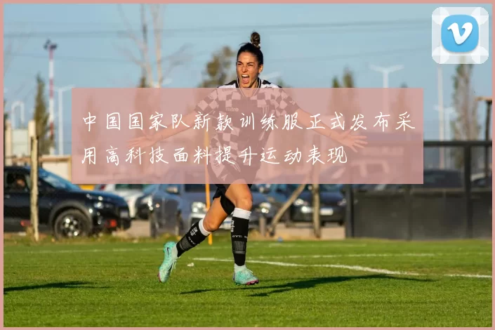 中国国家队新款训练服正式发布采用高科技面料提升运动表现