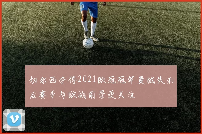 切尔西夺得2021欧冠冠军曼城失利后赛季与欧战前景受关注
