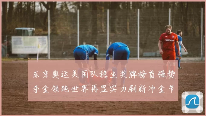 东京奥运美国队稳坐奖牌榜首强势夺金领跑世界再显实力刷新冲金节奏