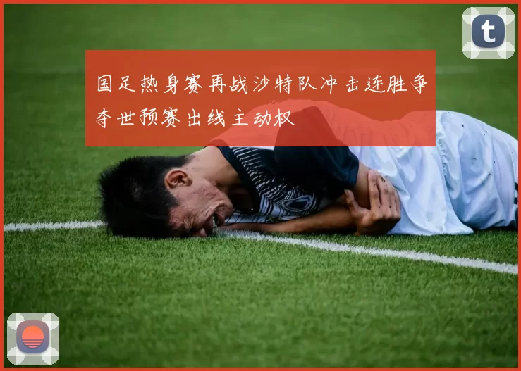 国足热身赛再战沙特队冲击连胜争夺世预赛出线主动权