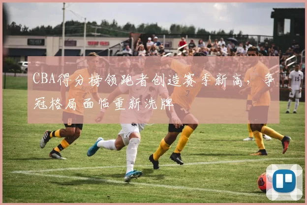 CBA得分榜领跑者创造赛季新高，争冠格局面临重新洗牌