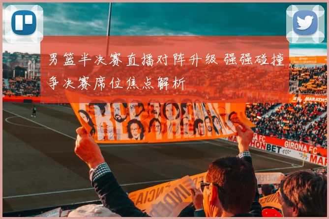 男篮半决赛直播对阵升级 强强碰撞争决赛席位焦点解析