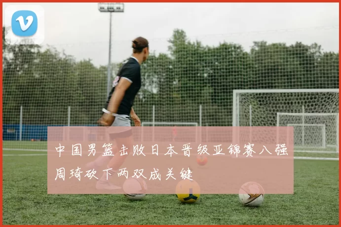 中国男篮击败日本晋级亚锦赛八强周琦砍下两双成关键