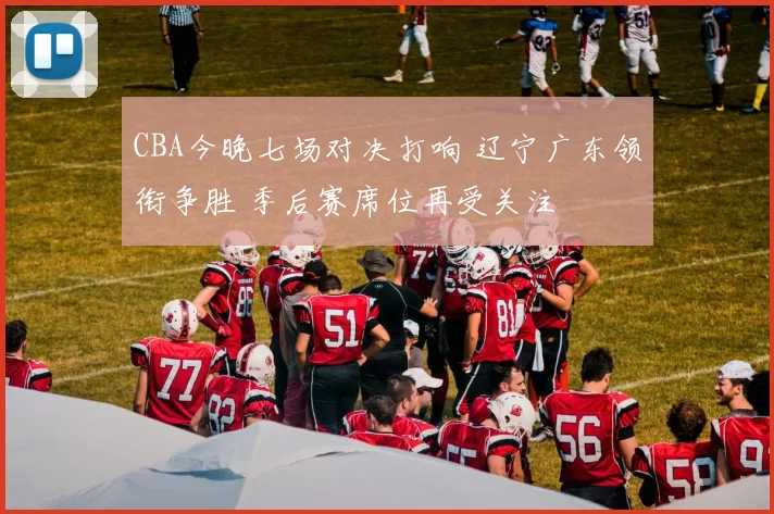 CBA今晚七场对决打响 辽宁广东领衔争胜 季后赛席位再受关注