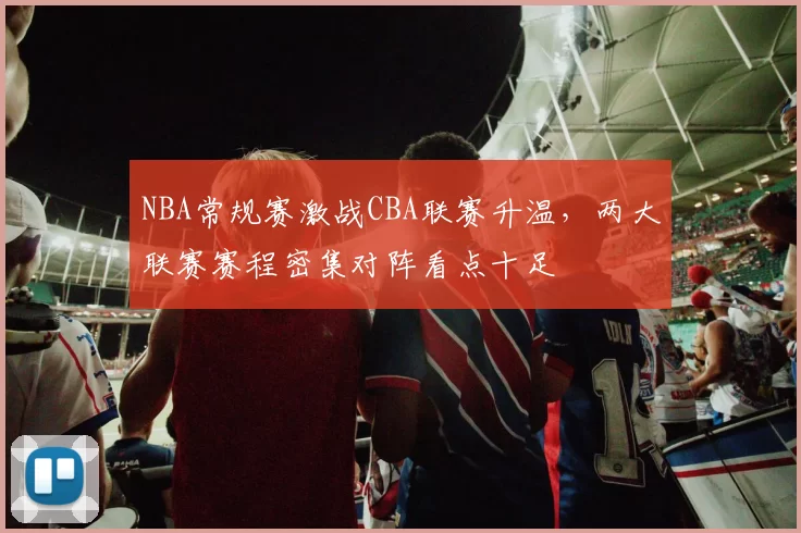 NBA常规赛激战CBA联赛升温,两大联赛赛程密集对阵看点十足